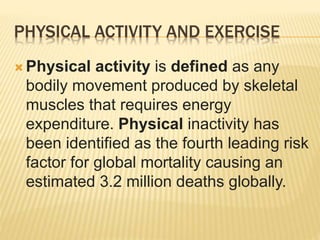  Physical activity is defined as any
bodily movement produced by skeletal
muscles that requires energy
expenditure. Physical inactivity has
been identified as the fourth leading risk
factor for global mortality causing an
estimated 3.2 million deaths globally.
PHYSICAL ACTIVITY AND EXERCISE
 