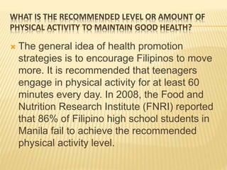 WHAT IS THE RECOMMENDED LEVEL OR AMOUNT OF
PHYSICAL ACTIVITY TO MAINTAIN GOOD HEALTH?
 The general idea of health promotion
strategies is to encourage Filipinos to move
more. It is recommended that teenagers
engage in physical activity for at least 60
minutes every day. In 2008, the Food and
Nutrition Research Institute (FNRI) reported
that 86% of Filipino high school students in
Manila fail to achieve the recommended
physical activity level.
 