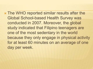  The WHO reported similar results after the
Global School-based Health Survey was
conducted in 2007. Moreover, the global
study indicated that Filipino teenagers are
one of the most sedentary in the world
because they only engage in physical activity
for at least 60 minutes on an average of one
day per week.
 