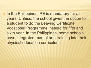  In the Philippines, PE is mandatory for all
years. Unless, the school gives the option for
a student to do the Leaving Certificate
Vocational Programme instead for fifth and
sixth year. In the Philippines, some schools
have integrated martial arts training into their
physical education curriculum.
 