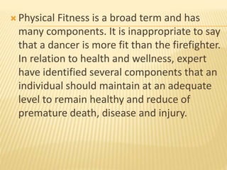  Physical Fitness is a broad term and has
many components. It is inappropriate to say
that a dancer is more fit than the firefighter.
In relation to health and wellness, expert
have identified several components that an
individual should maintain at an adequate
level to remain healthy and reduce of
premature death, disease and injury.
 