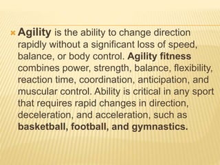  Agility is the ability to change direction
rapidly without a significant loss of speed,
balance, or body control. Agility fitness
combines power, strength, balance, flexibility,
reaction time, coordination, anticipation, and
muscular control. Ability is critical in any sport
that requires rapid changes in direction,
deceleration, and acceleration, such as
basketball, football, and gymnastics.
 