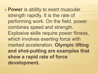  Power is ability to exert muscular
strength rapidly. It is the rate of
performing work. On the field, power
combines speed and strength.
Explosive skills require power fitness,
which involves exerting force with
marked acceleration. Olympic lifting
and shot-putting are examples that
show a rapid rate of force
development.
 
