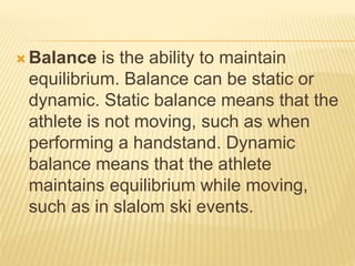  Balance is the ability to maintain
equilibrium. Balance can be static or
dynamic. Static balance means that the
athlete is not moving, such as when
performing a handstand. Dynamic
balance means that the athlete
maintains equilibrium while moving,
such as in slalom ski events.
 