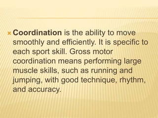  Coordination is the ability to move
smoothly and efficiently. It is specific to
each sport skill. Gross motor
coordination means performing large
muscle skills, such as running and
jumping, with good technique, rhythm,
and accuracy.
 