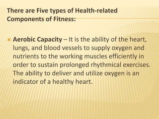 There are Five types of Health-related
Components of Fitness:
 Aerobic Capacity – It is the ability of the heart,
lungs, and blood vessels to supply oxygen and
nutrients to the working muscles efficiently in
order to sustain prolonged rhythmical exercises.
The ability to deliver and utilize oxygen is an
indicator of a healthy heart.
 