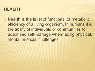 HEALTH
 Health is the level of functional or metabolic
efficiency of a living organism. In humans it is
the ability of individuals or communities to
adapt and self-manage when facing physical,
mental or social challenges.
 