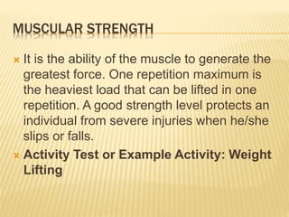 MUSCULAR STRENGTH
 It is the ability of the muscle to generate the
greatest force. One repetition maximum is
the heaviest load that can be lifted in one
repetition. A good strength level protects an
individual from severe injuries when he/she
slips or falls.
 Activity Test or Example Activity: Weight
Lifting
 