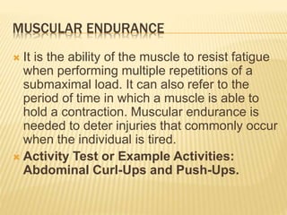 MUSCULAR ENDURANCE
 It is the ability of the muscle to resist fatigue
when performing multiple repetitions of a
submaximal load. It can also refer to the
period of time in which a muscle is able to
hold a contraction. Muscular endurance is
needed to deter injuries that commonly occur
when the individual is tired.
 Activity Test or Example Activities:
Abdominal Curl-Ups and Push-Ups.
 