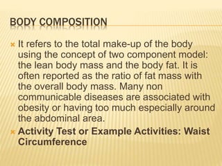 BODY COMPOSITION
 It refers to the total make-up of the body
using the concept of two component model:
the lean body mass and the body fat. It is
often reported as the ratio of fat mass with
the overall body mass. Many non
communicable diseases are associated with
obesity or having too much especially around
the abdominal area.
 Activity Test or Example Activities: Waist
Circumference
 