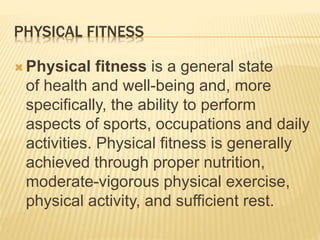 PHYSICAL FITNESS
 Physical fitness is a general state
of health and well-being and, more
specifically, the ability to perform
aspects of sports, occupations and daily
activities. Physical fitness is generally
achieved through proper nutrition,
moderate-vigorous physical exercise,
physical activity, and sufficient rest.
 
