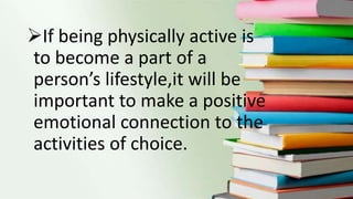 If being physically active is
to become a part of a
person’s lifestyle,it will be
important to make a positive
emotional connection to the
activities of choice.
 