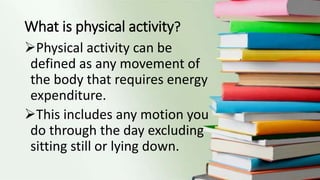 What is physical activity?
Physical activity can be
defined as any movement of
the body that requires energy
expenditure.
This includes any motion you
do through the day excluding
sitting still or lying down.
 