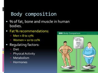 Body composition
 % of fat, bone and muscle in human
  bodies.
 Fat % recommendations:
   Men 8 t0 17%
   Women 10 to 21%
 Regulating factors:
     Diet
     Physical Activity
     Metabolism
     Hormones
 