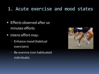 1. Acute exercise and mood states

 Effects observed after 10
  minutes efforts
 Intens effort may:
   Enhance mood (habitual
    exercisers)
   Be aversive (non habituated
    individuals)
 