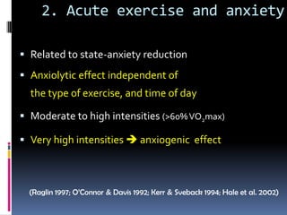 2. Acute exercise and anxiety

 Related to state-anxiety reduction
 Anxiolytic effect independent of
  the type of exercise, and time of day

 Moderate to high intensities (>60% VO2max)

 Very high intensities  anxiogenic effect



  (Raglin 1997; O’Connor & Davis 1992; Kerr & Sveback 1994; Hale et al. 2002)
 