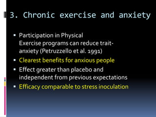 3. Chronic exercise and anxiety

 Participation in Physical
  Exercise programs can reduce trait-
  anxiety (Petruzzello et al. 1991)
 Clearest benefits for anxious people
 Effect greater than placebo and
  independent from previous expectations
 Efficacy comparable to stress inoculation
 