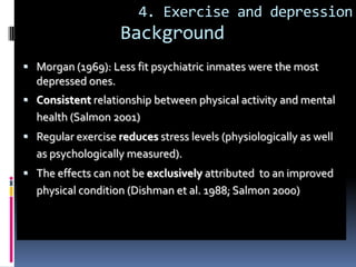 4. Exercise and depression
                    Background
 Morgan (1969): Less fit psychiatric inmates were the most
  depressed ones.
 Consistent relationship between physical activity and mental
  health (Salmon 2001)
 Regular exercise reduces stress levels (physiologically as well
  as psychologically measured).
 The effects can not be exclusively attributed to an improved
  physical condition (Dishman et al. 1988; Salmon 2000)
 