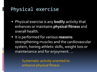 Physical exercise

 Physical exercise is any bodily activity that
  enhances or maintains physical fitness and
  overall health.
 It is performed for various reasons:
  strengthening muscles and the cardiovascular
  system, honing athletic skills, weight loss or
  maintenance and for enjoyment. ...

      Systematic activity oriented to
      enhance physical fitness
 
