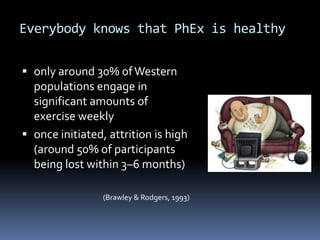 Everybody knows that PhEx is healthy

 only around 30% of Western
  populations engage in
  significant amounts of
  exercise weekly
 once initiated, attrition is high
  (around 50% of participants
  being lost within 3–6 months)

                 (Brawley & Rodgers, 1993)
 