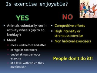 Is exercise enjoyable?


 Animals voluntarily run in      Competitive efforts
  activity wheels (up to 20       High intensity or
  km/day!)                         strenouss exercise
 Mood                            Non habitual exercisers
   measured before and after
   In regular exercisers
   undertaking strenuous
    exercise                      People don’t do it!!
   at a level with which they
    are familiar
 