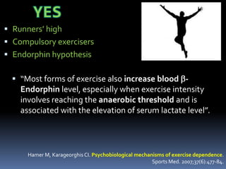  Runners’ high
 Compulsory exercisers
 Endorphin hypothesis

   “Most forms of exercise also increase blood -
    Endorphin level, especially when exercise intensity
    involves reaching the anaerobic threshold and is
    associated with the elevation of serum lactate level”.



      Hamer M, Karageorghis CI. Psychobiological mechanisms of exercise dependence.
                                                       Sports Med. 2007;37(6):477-84.
 