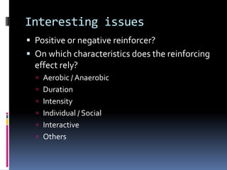 Interesting issues
 Positive or negative reinforcer?
 On which characteristics does the reinforcing
  effect rely?
   Aerobic / Anaerobic
   Duration
   Intensity
   Individual / Social
   Interactive
   Others
 