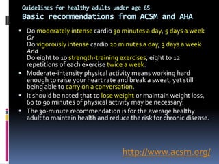 Guidelines for healthy adults under age 65
 Basic recommendations from ACSM and AHA
 Do moderately intense cardio 30 minutes a day, 5 days a week
  Or
  Do vigorously intense cardio 20 minutes a day, 3 days a week
  And
  Do eight to 10 strength-training exercises, eight to 12
  repetitions of each exercise twice a week.
 Moderate-intensity physical activity means working hard
  enough to raise your heart rate and break a sweat, yet still
  being able to carry on a conversation.
 It should be noted that to lose weight or maintain weight loss,
  60 to 90 minutes of physical activity may be necessary.
 The 30-minute recommendation is for the average healthy
  adult to maintain health and reduce the risk for chronic disease.



                                    http://www.acsm.org/
 