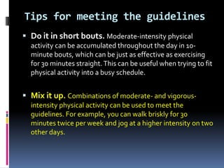 Tips for meeting the guidelines
 Do it in short bouts. Moderate-intensity physical
  activity can be accumulated throughout the day in 10-
  minute bouts, which can be just as effective as exercising
  for 30 minutes straight. This can be useful when trying to fit
  physical activity into a busy schedule.


 Mix it up. Combinations of moderate- and vigorous-
  intensity physical activity can be used to meet the
  guidelines. For example, you can walk briskly for 30
  minutes twice per week and jog at a higher intensity on two
  other days.
 
