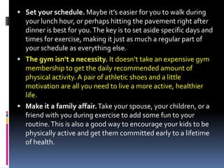  Set your schedule. Maybe it’s easier for you to walk during
  your lunch hour, or perhaps hitting the pavement right after
  dinner is best for you. The key is to set aside specific days and
  times for exercise, making it just as much a regular part of
  your schedule as everything else.
 The gym isn’t a necessity. It doesn’t take an expensive gym
  membership to get the daily recommended amount of
  physical activity. A pair of athletic shoes and a little
  motivation are all you need to live a more active, healthier
  life.
 Make it a family affair. Take your spouse, your children, or a
  friend with you during exercise to add some fun to your
  routine. This is also a good way to encourage your kids to be
  physically active and get them committed early to a lifetime
  of health.
 