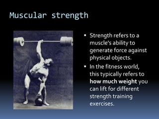 Muscular strength

                Strength refers to a
                 muscle's ability to
                 generate force against
                 physical objects.
                In the fitness world,
                 this typically refers to
                 how much weight you
                 can lift for different
                 strength training
                 exercises.
 