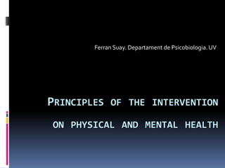 Ferran Suay. Departament de Psicobiologia. UV




PRINCIPLES OF THE INTERVENTION
ON PHYSICAL AND MENTAL HEALTH
 