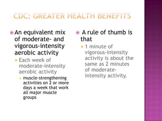  Anequivalent mix                     A rule of thumb is
 of moderate- and                      that
 vigorous-intensity                       1 minute of
 aerobic activity                          vigorous-intensity
    Each week of                          activity is about the
     moderate-intensity                    same as 2 minutes
     aerobic activity                      of moderate-
        muscle-strengthening              intensity activity.
         activities on 2 or more
         days a week that work
         all major muscle
         groups
 