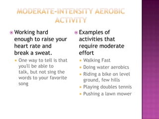  Working hard                  Examples  of
 enough to raise your           activities that
 heart rate and                 require moderate
 break a sweat.                 effort
    One way to tell is that       Walking Fast
     you'll be able to             Doing water aerobics
     talk, but not sing the        Riding a bike on level
     words to your favorite         ground, few hills
     song
                                   Playing doubles tennis
                                   Pushing a lawn mower
 