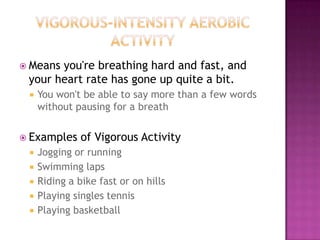  Meansyou're breathing hard and fast, and
 your heart rate has gone up quite a bit.
    You won't be able to say more than a few words
     without pausing for a breath


 Examples     of Vigorous Activity
    Jogging or running
    Swimming laps
    Riding a bike fast or on hills
    Playing singles tennis
    Playing basketball
 