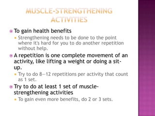  To   gain health benefits
     Strengthening needs to be done to the point
      where it's hard for you to do another repetition
      without help.
A repetition is one complete movement of an
 activity, like lifting a weight or doing a sit-
 up.
     Try to do 8—12 repetitions per activity that count
      as 1 set.
 Tryto do at least 1 set of muscle-
 strengthening activities
     To gain even more benefits, do 2 or 3 sets.
 
