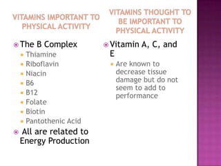  The      B Complex        Vitamin   A, C, and
       Thiamine            E
       Riboflavin             Are known to
       Niacin                  decrease tissue
       B6                      damage but do not
                                seem to add to
       B12                     performance
       Folate
       Biotin
       Pantothenic Acid
   All are related to
    Energy Production
 