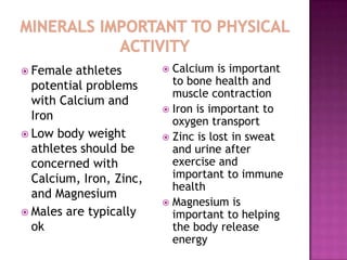  Female  athletes        Calcium is important
  potential problems       to bone health and
                           muscle contraction
  with Calcium and
                          Iron is important to
  Iron                     oxygen transport
 Low body weight         Zinc is lost in sweat
  athletes should be       and urine after
  concerned with           exercise and
  Calcium, Iron, Zinc,     important to immune
                           health
  and Magnesium
                          Magnesium is
 Males are typically      important to helping
  ok                       the body release
                           energy
 