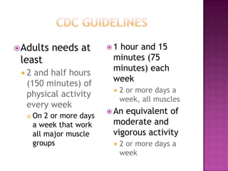  Adults    needs at       1hour and 15
 least                      minutes (75
                            minutes) each
 2 and half hours
                            week
  (150 minutes) of
                               2 or more days a
  physical activity
                                week, all muscles
  every week
                            Anequivalent of
      On 2 or more days
       a week that work     moderate and
       all major muscle     vigorous activity
       groups                  2 or more days a
                                week
 
