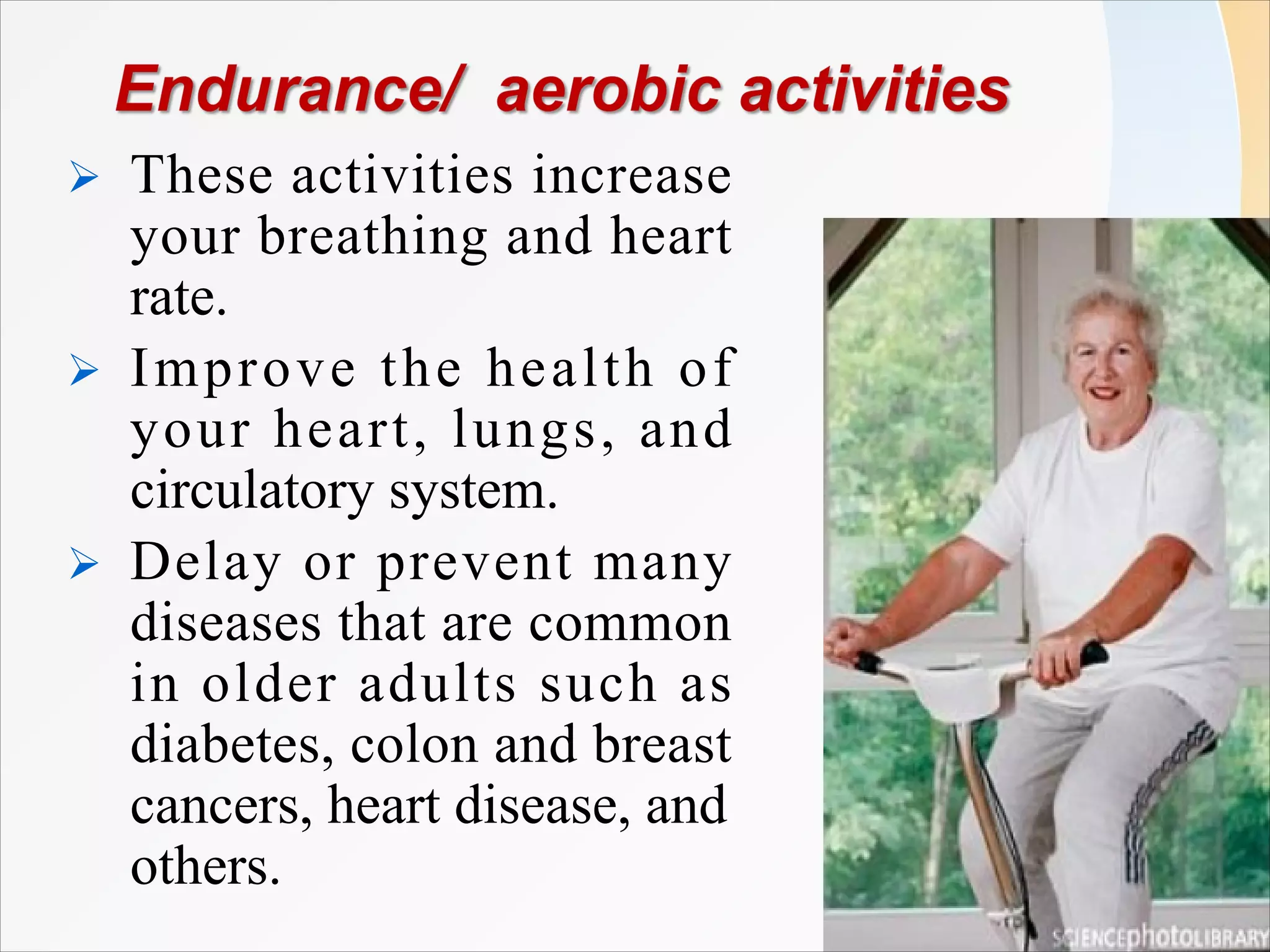 Ø These activities increase
your breathing and heart
rate.
Ø Improve the health of
your heart, lungs, and
circulatory system.
Ø Delay or prevent many
diseases that are common
in older adults such as
diabetes, colon and breast
cancers, heart disease, and
others.
 