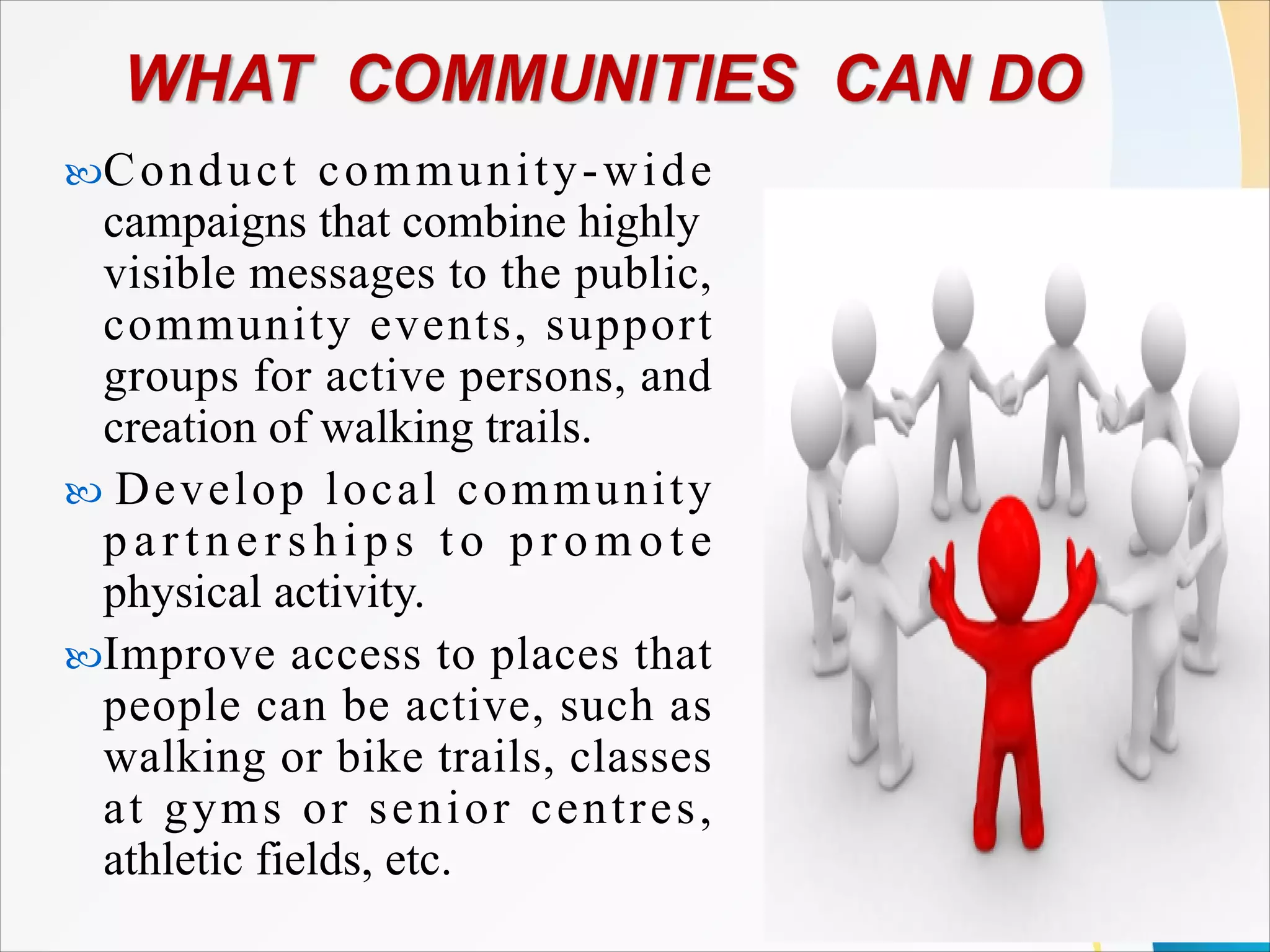 Conduct community-wide
campaigns that combine highly
visible messages to the public,
community events, support
groups for active persons, and
creation of walking trails.
 Develop local community
partnerships to pr om ot e
physical activity.
Improve access to places that
people can be active, such as
walking or bike trails, classes
at gyms or senior centres,
athletic fields, etc.
 