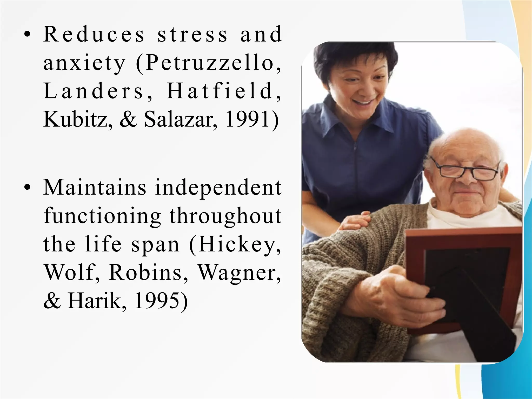 • Reduces stress and
anxiety (Petruzzello,
L a n d e r s , H a t f i e l d ,
Kubitz, & Salazar, 1991)
• Maintains independent
functioning throughout
the life span (Hickey,
Wolf, Robins, Wagner,
& Harik, 1995)
 