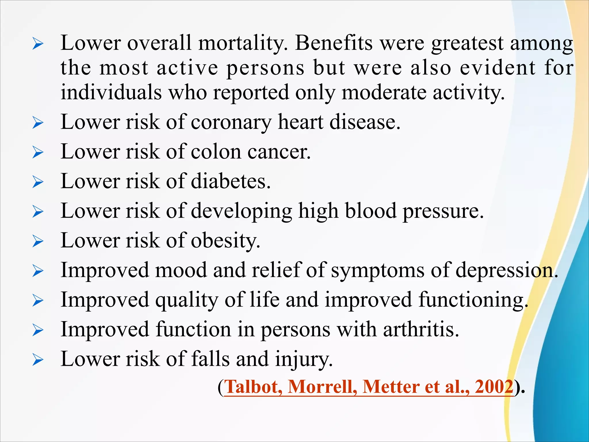 Ø Lower overall mortality. Benefits were greatest among
the most active persons but were also evident for
individuals who reported only moderate activity.
Ø Lower risk of coronary heart disease.
Ø Lower risk of colon cancer.
Ø Lower risk of diabetes.
Ø Lower risk of developing high blood pressure.
Ø Lower risk of obesity.
Ø Improved mood and relief of symptoms of depression.
Ø Improved quality of life and improved functioning.
Ø Improved function in persons with arthritis.
Ø Lower risk of falls and injury.
(Talbot, Morrell, Metter et al., 2002).
 