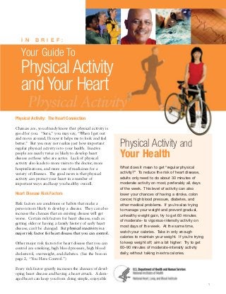 I N

B R I E F : 


Your Guide To

Physical Activity
and Your Heart
Physical Activity: The Heart Connection
Chances are, you already know that physical activity is
good for you. “Sure,” you may say, “When I get out
and move around, I know it helps me to look and feel
better.” But you may not realize just how important
regular physical activity is to your health. Inactive
people are nearly twice as likely to develop heart
disease as those who are active. Lack of physical
activity also leads to more visits to the doctor, more
hospitalizations, and more use of medicines for a
variety of illnesses. The good news is that physical
activity can protect your heart in a number of
important ways and keep you healthy overall.

Heart Disease Risk Factors
Risk factors are conditions or habits that make a
person more likely to develop a disease. They can also
increase the chances that an existing disease will get
worse. Certain risk factors for heart disease, such as
getting older or having a family history of early heart
disease, can’t be changed. But physical inactivity is a
major risk factor for heart disease that you can control.
Other major risk factors for heart disease that you can
control are smoking, high blood pressure, high blood
cholesterol, overweight, and diabetes. (See the box on
page 2, “You Have Control.”)

Physical Activity and
Your Health
What does it mean to get “regular physical
activity?” To reduce the risk of heart disease,
adults only need to do about 30 minutes of
moderate activity on most, preferably all, days
of the week. This level of activity can also
lower your chances of having a stroke, colon
cancer, high blood pressure, diabetes, and
other medical problems. If you’re also trying
to manage your weight and prevent gradual,
unhealthy weight gain, try to get 60 minutes
of moderate- to vigorous-intensity activity on
most days of the week. At the same time,
watch your calories. Take in only enough
calories to maintain your weight. If you’re trying
to keep weight off, aim a bit higher: Try to get
60–90 minutes of moderate-intensity activity
daily, without taking in extra calories.

Every risk factor greatly increases the chances of devel­
oping heart disease and having a heart attack. A dam­
aged heart can keep you from doing simple, enjoyable
1

 