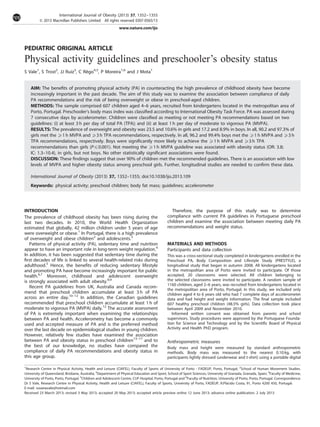 PEDIATRIC ORIGINAL ARTICLE
Physical activity guidelines and preschooler’s obesity status
S Vale1
, S Trost2
, JJ Ruiz3
, C Reˆgo4,5
, P Moreira1,6
and J Mota1
AIM: The beneﬁts of promoting physical activity (PA) in counteracting the high prevalence of childhood obesity have become
increasingly important in the past decade. The aim of this study was to examine the association between compliance of daily
PA recommendations and the risk of being overweight or obese in preschool-aged children.
METHODS: The sample comprised 607 children aged 4–6 years, recruited from kindergartens located in the metropolitan area of
Porto, Portugal. Preschooler’s body mass index was classiﬁed according to International Obesity Task Force. PA was assessed during
7 consecutive days by accelerometer. Children were classiﬁed as meeting or not meeting PA recommendations based on two
guidelines: (i) at least 3 h per day of total PA (TPA); and (ii) at least 1 h per day of moderate to vigorous PA (MVPA).
RESULTS: The prevalence of overweight and obesity was 23.5 and 10.6% in girls and 17.2 and 8.9% in boys. In all, 90.2 and 97.3% of
girls met the X1 h MVPA and X3 h TPA recommendations, respectively. In all, 96.2 and 99.4% boys met the X1 h MVPA and X3 h
TPA recommendations, respectively. Boys were signiﬁcantly more likely to achieve the X1 h MVPA and X3 h TPA
recommendations than girls (Pp0.001). Not meeting the X1 h MVPA guideline was associated with obesity status (OR: 3.8;
IC: 1.3–10.4), in girls, but not boys. No other statistically signiﬁcant associations were found.
DISCUSSION: These ﬁndings suggest that over 90% of children met the recommended guidelines. There is an association with low
levels of MVPA and higher obesity status among preschool girls. Further, longitudinal studies are needed to conﬁrm these data.
International Journal of Obesity (2013) 37, 1352–1355; doi:10.1038/ijo.2013.109
Keywords: physical activity; preschool children; body fat mass; guidelines; accelerometer
INTRODUCTION
The prevalence of childhood obesity has been rising during the
last two decades. In 2010, the World Health Organization
estimated that globally, 42 million children under 5 years of age
were overweight or obese.1
In Portugal, there is a high prevalence
of overweight and obese children2
and adolescents.3
Patterns of physical activity (PA), sedentary time and nutrition
appear to have an important role in long-term weight regulation.4
In addition, it has been suggested that sedentary time during the
ﬁrst decades of life is linked to several health-related risks during
adulthood.5
Hence, the beneﬁts of reducing sedentary lifestyle
and promoting PA have become increasingly important for public
health.6,7
Moreover, childhood and adolescent overweight
is strongly associated with adult obesity.8,9
Recent PA guidelines from UK, Australia and Canada recom-
mend that preschool children accumulate at least 3 h of PA
across an entire day.10–12
In addition, the Canadian guidelines
recommended that preschool children accumulate at least 1 h of
moderate to vigorous PA (MVPA) daily.12
The accurate assessment
of PA is extremely important when examining the relationships
between PA and health. Accelerometry has become a commonly
used and accepted measure of PA and is the preferred method
over the last decade on epidemiological studies in young children.
However, relatively few studies have examined the association
between PA and obesity status in preschool children13–17
and to
the best of our knowledge, no studies have compared the
compliance of daily PA recommendations and obesity status in
this age group.
Therefore, the purpose of this study was to determine
compliance with current PA guidelines in Portuguese preschool
children and examine the association between meeting daily PA
recommendations and weight status.
MATERIALS AND METHODS
Participants and data collection
This was a cross-sectional study completed in kindergartens enrolled in the
Preschool PA, Body Composition and Lifestyle Study (PRESTYLE), a
longitudinal study that began in autumn 2008. All kindergartens located
in the metropolitan area of Porto were invited to participate. Of those
accepted, 20 classrooms were selected. All children belonging to
the selected classrooms were invited to participate. A random sample of
1160 children, aged 2–6 years, was recruited from kindergartens located in
the metropolitan area of Porto, Portugal. In this study, we included only
children aged 4 to 6 years old who had 7 complete days of accelerometer
data and had height and weight information. The ﬁnal sample included
607 healthy preschool children (48.5% girls). Data collection took place
between April 2009 and November 2010.
Informed written consent was obtained from parents and school
supervisors. Study procedures were approved by the Portuguese Founda-
tion for Science and Technology and by the Scientiﬁc Board of Physical
Activity and Health PhD program.
Anthropometric measures
Body mass and height were measured by standard anthropometric
methods. Body mass was measured to the nearest 0.10 kg, with
participants lightly dressed (underwear and t-shirt) using a portable digital
1
Research Centre in Physical Activity, Health and Leisure (CIAFEL), Faculty of Sports of University of Porto - FADEUP, Porto, Portugal; 2
School of Human Movement Studies.
University of Queensland, Brisbane, Australia; 3
Department of Physical Education and Sport, School of Sport Sciences, University of Granada, Granada, Spain; 4
Faculty of Medicine,
University of Porto, Porto, Portugal; 5
Children and Adolescent Centre, CUF Hospital, Porto, Portugal and 6
Faculty of Nutrition, University of Porto, Porto, Portugal. Correspondence:
Dr S Vale, Research Centre in Physical Activity, Health and Leisure (CIAFEL), Faculty of Sports, University of Porto, FADEUP, R.Pla´cido Costa, 91, Porto 4200 450, Portugal.
E-mail: susanavale@hotmail.com
Received 23 March 2013; revised 3 May 2013; accepted 20 May 2013; accepted article preview online 12 June 2013; advance online publication, 2 July 2013
International Journal of Obesity (2013) 37, 1352–1355
& 2013 Macmillan Publishers Limited All rights reserved 0307-0565/13
www.nature.com/ijo
 
