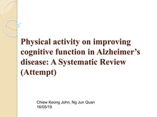 Physical activity on improving
cognitive function in Alzheimer’s
disease: A Systematic Review
(Attempt)
Chiew Keong John, Ng Jun Quan
16/05/19
 