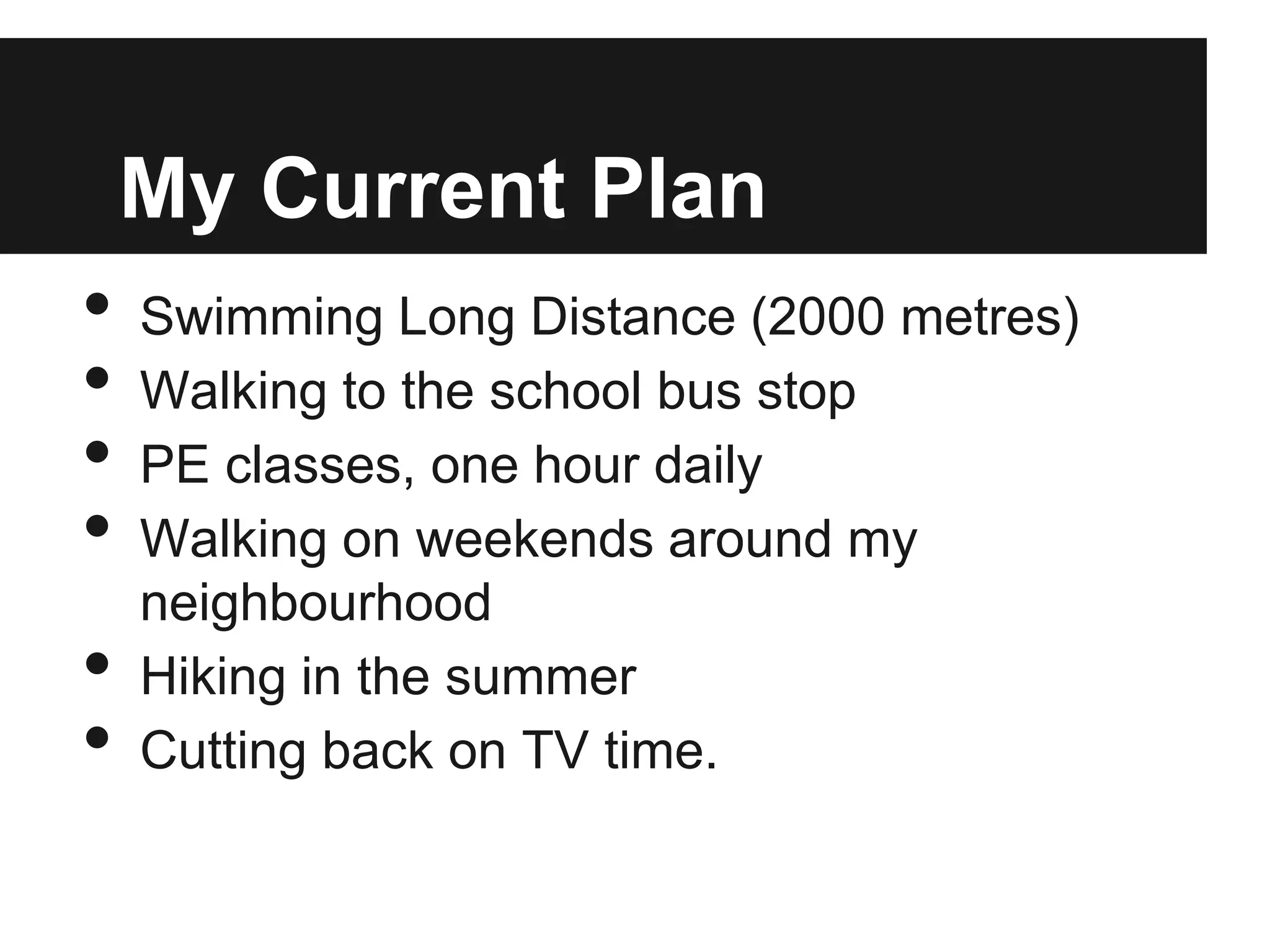 My Current Plan
• Swimming Long Distance (2000 metres)
• Walking to the school bus stop
• PE classes, one hour daily
• Walking on weekends around my
neighbourhood
• Hiking in the summer
• Cutting back on TV time.