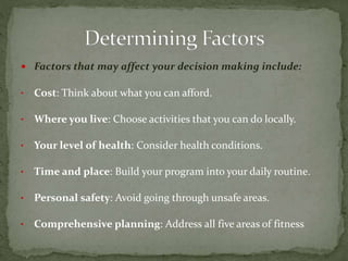  Factors that may affect your decision making include:
• Cost: Think about what you can afford.
• Where you live: Choose activities that you can do locally.
• Your level of health: Consider health conditions.
• Time and place: Build your program into your daily routine.
• Personal safety: Avoid going through unsafe areas.
• Comprehensive planning: Address all five areas of fitness
 