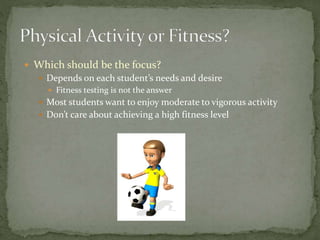  Which should be the focus?
 Depends on each student’s needs and desire
 Fitness testing is not the answer
 Most students want to enjoy moderate to vigorous activity
 Don’t care about achieving a high fitness level
 