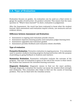 16
1.5. Type of Evaluation
Evaluation focuses on grades. An evaluation can be used as a final review to
gauge the quality of instruction. It’s product oriented. This means that the main
question is: “What’s been learned?” In short, evaluation is judgmental.
After the Assessment, the result has been evaluated to know what the student
learned. Both assessment and evaluation require criteria, use measures and are
evidence driven.
Difference between Assessment and Evaluation:
• Assessment is ongoing and evaluation provide closure.
• Assessment improves learning quality and evaluation judges learning level.
• Assessment upgraded and evaluation graded.
• Assessment provides feedback and evaluation shows shortfalls.
Type of evaluation
Formative Evaluation: Formative evaluation is ongoing process. It is evaluation
used to monitor students learning progress during instruction with the purpose
of providing on going feedback to students and teachers
Summative Evaluation: Summative evaluation evaluate the outcome of the
program. This type of evaluation is given at the end of the course to what extent
the student has mastered the intended learning outcomes.
Diagnostic Evaluation: Diagnostic means to find out the exact problem.
Through diagnostic evaluation the teacher can know the student (their strength
and weakness). This evaluation also helps to find out the causes of learning
problem. This can be fixed with the remedial actions
 